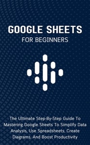 Google Sheets For Beginners: The Ultimate Step-By-Step Guide To Mastering Google Sheets To Simplify Data Analysis, Use Spreadsheets, Create Diagrams, And Boost Productivity