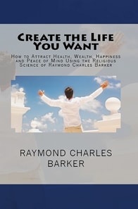 Create the Life You Want: How to Attract Health, Wealth, Happiness and Peace of Mind Using the Religious Science of Raymond Charles Barker