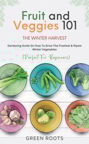 Fruit & Veggies 101 - The Winter Harvest : Gardening Guide on How to Grow the Freshest & Ripest Winter Vegetables (Perfect for Beginners)