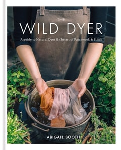 Wild Dyer: A guide to natural dyes & the art of patchwork & stitch