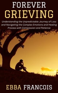 Forever Grieving: Understanding the Unpredictable Journey of Loss and Navigating the Complex Emotions and Healing Process with Compassion and Patience