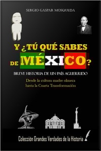 Y  Tu Que Sabes De Mexico? Breve Historia De Un Pais Aguerrido. Desde La Cultura Madre Olmeca Hasta La Cuarta Transformacion