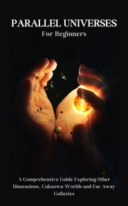 Parallel Universes For Beginners: A Comprehensive Guide Exploring Other Dimensions, Unknown Worlds and Far Away Gallaxies