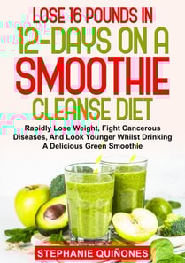 Lose 16 Pounds In 12-Days On A Smoothie Cleanse Diet: Rapidly Lose Weight, Fight Cancerous Diseases, And Look Younger Whilst Drinking A Delicious Green Smoothie