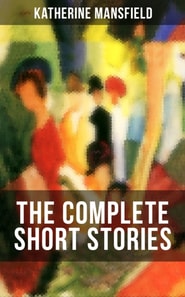 The Complete Short Stories of Katherine Mansfield : Bliss, The Garden Party, The Dove's Nest, Something Childish, In a German Pension, The Aloe