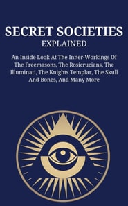 Secret Societies Explained: An Inside Look At The Inner-Workings Of The Freemasons, The Rosicrucians, The Illuminati, The Knights Templar, The Skull And Bones, And Many More