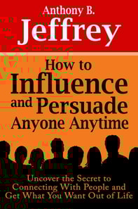 How to Influence and Persuade Anyone Anytime: Uncover the Secret to Connecting With People and Get What You Want Out of Life