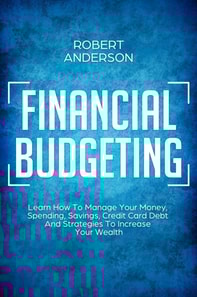 Financial Budgeting Learn How To Manage Your Money, Spending, Savings, Credit Card Debt And Strategies To Increase Your Wealth