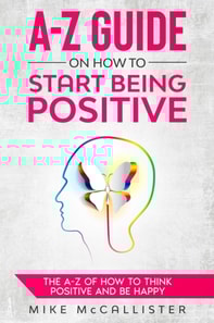 A-Z Guide On How To Start Being Positive: The A-Z Of How To Think Positive And Be Happy