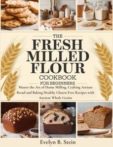 Fresh Milled Flour Cookbook for Beginners: Master the Art of Home Milling, Crafting Artisan Bread and Baking Healthy Gluten-Free Recipes with Ancient Whole Grains