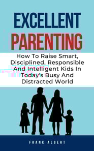 Excellent Parenting: How To Raise Smart, Disciplined, Responsible And Intelligent Kids In Today's Busy And Distracted World