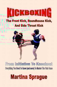 Kickboxing: The Front Kick, Roundhouse Kick, And Side Thrust Kick: From Initiation To Knockout