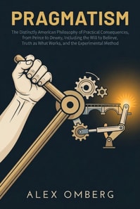 Pragmatism: The Distinctly American Philosophy of Practical Consequences, from Peirce to Dewey, Including the Will to Believe, Truth as What Works, and the Experimental Method
