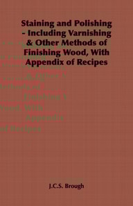 Staining and Polishing - Including Varnishing & Other Methods of Finishing Wood, with Appendix of Recipes