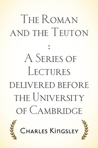Roman and the Teuton : A Series of Lectures delivered before the University of Cambridge