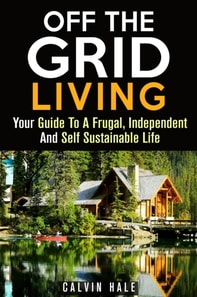Off the Grid Living : Your Guide To A Frugal, Independent And Self Sustainable Life