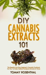 DIY Cannabis Extracts 101: The Essential And Easy Beginner's Cannabis Cookbook On How To Make Medical Marijuana Extracts At Home