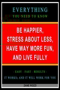 Be Happier, Stress About Less, Have Way More Fun, and Live Fully: Everything You Need to Know - Easy Fast Results - It Works; and It Will Work for You