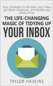 Life Changing Magic of Tidying Up Your Inbox: Easy Strategies to Declutter Your Inbox, Get Faster Responses, and Double Your Productivity