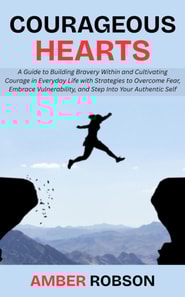 Courageous Hearts: A Guide to Building Bravery Within and Cultivating Courage in Everyday Life with Strategies to Overcome Fear, Embrace Vulnerability, and Step Into Your Authentic Self