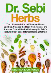 Dr. Sebi Herbs: The Ultimate Guide to Eliminate Mucus Build-up, Cleanse the Body from Toxins, and Improve Overall Health Following Dr. Sebi's Natural Plant-based Herbal Healing Method