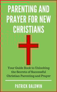 Parenting and Prayer for New Christians Your Guide Book to Unlocking the Secrets of Successful Christian Parenting and Prayer