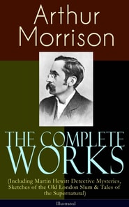 Complete Works of Arthur Morrison (Including Martin Hewitt Detective Mysteries, Sketches of the Old London Slum & Tales of the Supernatural) - Illustrated