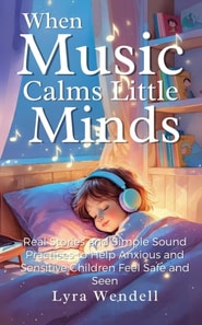 When Music Calms Little Minds: Real Stories and Simple Sound Practices to Help Anxious and Sensitive Children Feel Safe and Seen