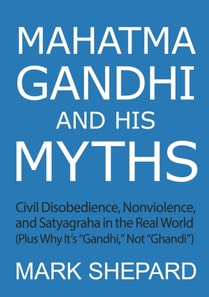 Mahatma Gandhi and His Myths: Civil Disobedience, Nonviolence, and Satyagraha in the Real World (Plus Why It's &quote;Gandhi,&quote; Not &quote;Ghandi&quote;)