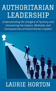 Authoritarian Leadership: Understanding the Dangers of Tyranny and Uncovering the Impact, Methods, and Consequences of Authoritarian Leaders