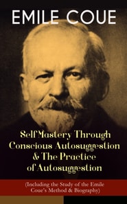 EMILE COUE: Self Mastery Through Conscious Autosuggestion & The Practice of Autosuggestion (Including the Study of the Emile Coue's Method & Biography)