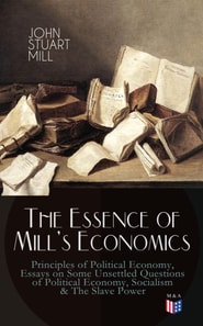 Essence of Mill's Economics: Principles of Political Economy, Essays on Some Unsettled Questions of Political Economy, Socialism & The Slave Power