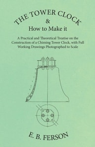 Tower Clock and How to Make it - A Practical and Theoretical Treatise on the Construction of a Chiming Tower Clock, with Full Working Drawings Photographed to Scale