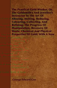 Practical Gold-Worker, or, The Goldsmith's and Jeweller's Instructor in the Art of Alloying, Melting, Reducing, Colouring, Collecting, and Refining