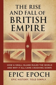 Rise and Fall of the British Empire: How a Small Island Ruled the World and Why It All Came Crashing Down