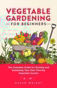Vegetable Gardening For Beginners: The Complete Guide for Starting and Sustaining Your Own Thriving Vegetable Garden