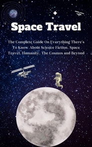 Space Travel For Beginners: The Complete Guide On Everything There's To Know About Science Fiction, Space Travel, Humanity, The Cosmos and Beyond