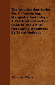 Veneering, Marquetry and Inlay - A Practical Instruction Book in the Art of Decorating Woodwork by These Methods