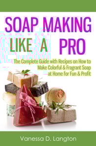 Soap Making Like A Pro: The Complete Guide with Recipes on How to Make Colorful & Fragrant Soap at Home for Fun & Profit