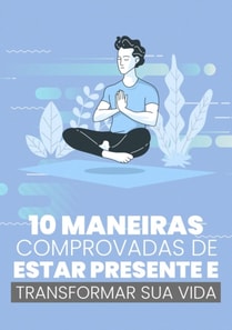 10 Maneiras Comprovadas de Estar Presente e Transformar Sua Vida