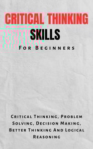 Critical Thinking Skills For Beginners: The Complete Guide To Critical Thinking, Problem Solving, Decision Making, Better Thinking And Logical Reasoning