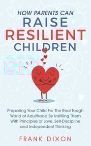 How Parents Can Raise Resilient Children: Preparing Your Child for the Real Tough World of Adulthood by Instilling Them With Principles of Love, Self-Discipline, and Independent Thinking