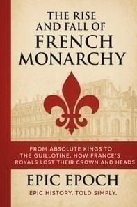 Rise and Fall of the French Monarchy: From Absolute Kings to the Guillotine. How France's Royals Lost Their Crown and Heads