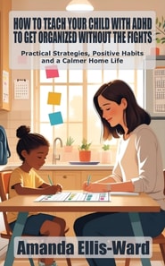 How to Teach Your Child with ADHD to Get Organized Without the Fights: Practical Strategies, Positive Habits, and a Calmer Home Life