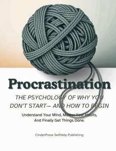 Procrastination, The Psychology Of Why You Don't Start- And How to Begin: Understand Your Mind, Master Your Habits, And Finally Get Things Done.