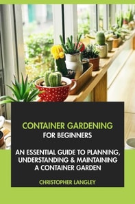Container Gardening for Beginners: An Essential Guide to Planning, Understanding & Maintaining A Container Garden