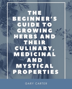 Beginner's Guide to Growing Herbs and Their Culinary, Medicinal and Mystical Properties