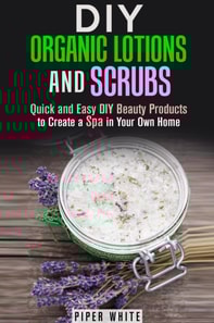 DIY Organic Lotions and Scrubs: Quick and Easy DIY Beauty Products to Create a Spa in Your Own Home