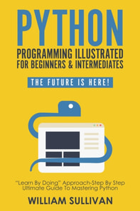 Python Programming Illustrated For Beginners & Intermediates: &quote;Learn By Doing&quote; Approach-Step By Step Ultimate Guide To Mastering Python: The Future Is Here!
