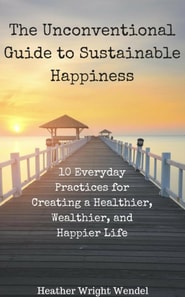 Unconventional Guide to Sustainable Happiness: 10 Everyday Practices for Creating a Heathier, Wealthier, and Happier Life